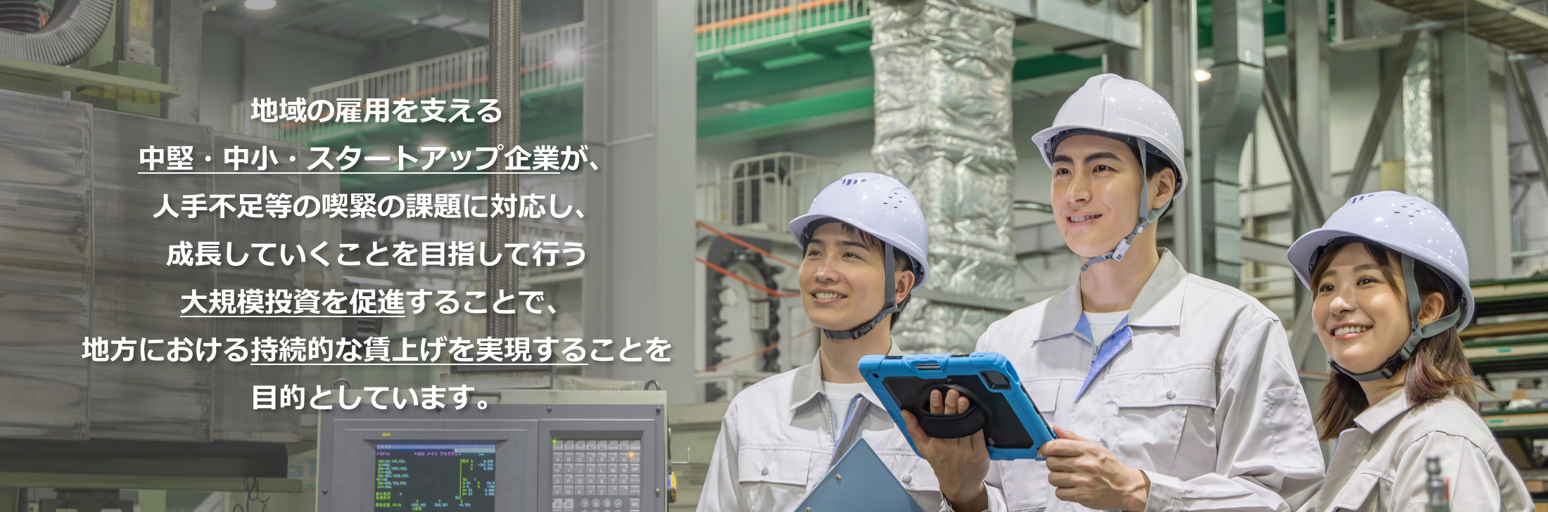 地域の雇用を支える中堅・中小・スタートアップ企業が、人手不足等の喫緊の課題に対応し、成長していくことを目指して行う大規模投資を促進することで、地方における持続的な賃上げを実現することを目的としています。